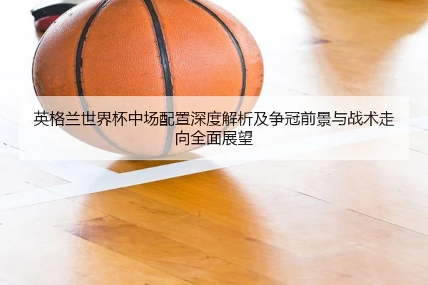 英格兰世界杯中场配置深度解析及争冠前景与战术走向全面展望
